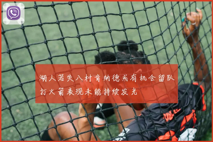 湖人若失八村肯纳德或有机会留队打火箭表现未能持续发光
