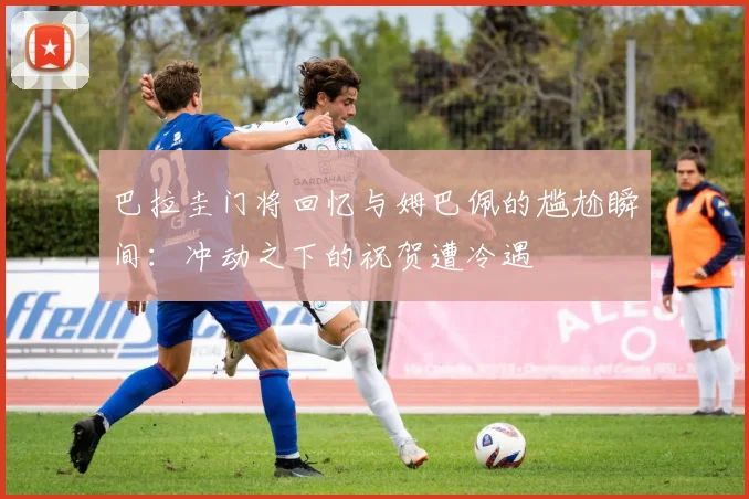 巴拉圭门将回忆与姆巴佩的尴尬瞬间：冲动之下的祝贺遭冷遇