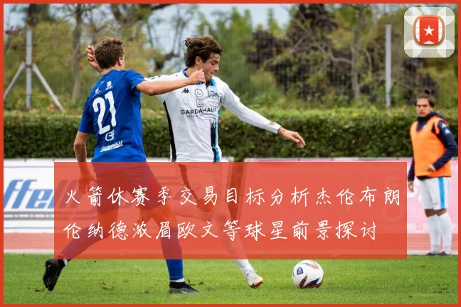 火箭休赛季交易目标分析杰伦布朗伦纳德浓眉欧文等球星前景探讨
