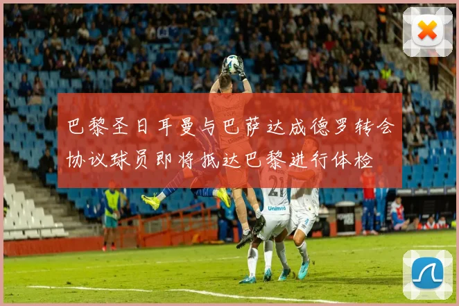 巴黎圣日耳曼与巴萨达成德罗转会协议球员即将抵达巴黎进行体检