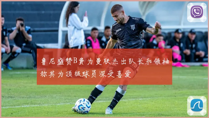 鲁尼盛赞B费为曼联杰出队长和领袖称其为顶级球员深受喜爱
