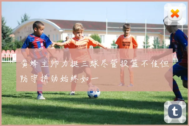 黄蜂主帅力挺三球尽管投篮不佳但防守拼劲始终如一