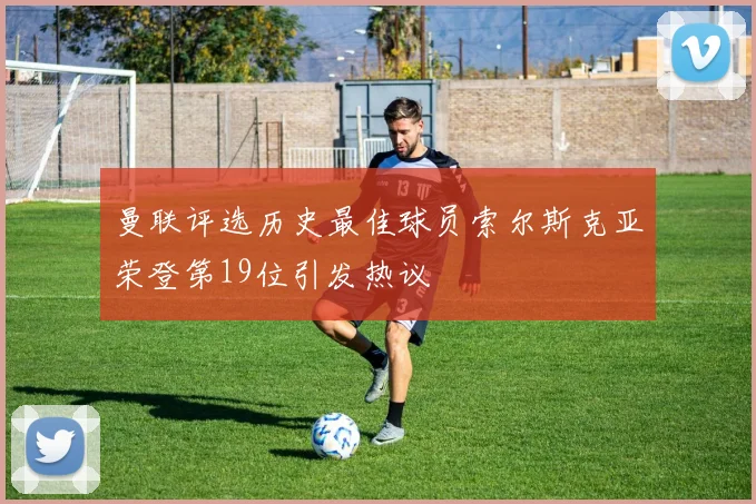 曼联评选历史最佳球员索尔斯克亚荣登第19位引发热议