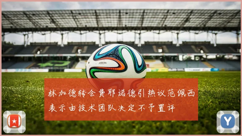 林加德转会费耶诺德引热议范佩西表示由技术团队决定不予置评