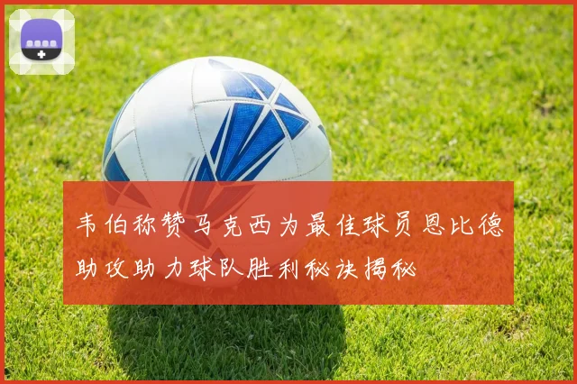 韦伯称赞马克西为最佳球员恩比德助攻助力球队胜利秘诀揭秘