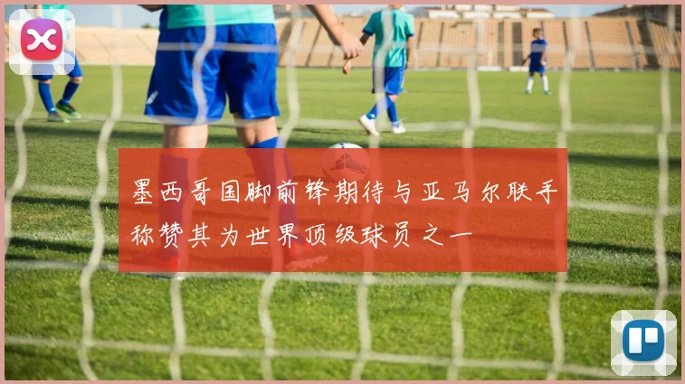 墨西哥国脚前锋期待与亚马尔联手称赞其为世界顶级球员之一