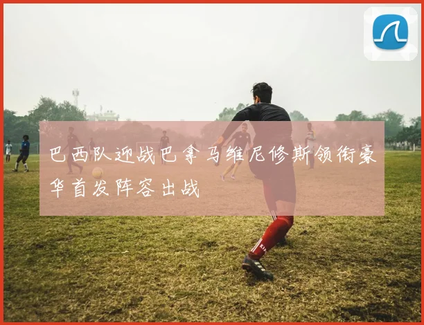 巴西队迎战巴拿马维尼修斯领衔豪华首发阵容出战