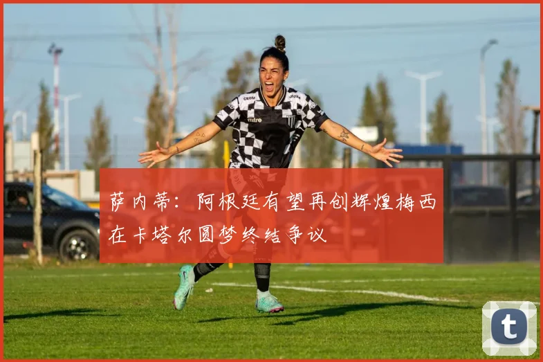 萨内蒂：阿根廷有望再创辉煌梅西在卡塔尔圆梦终结争议