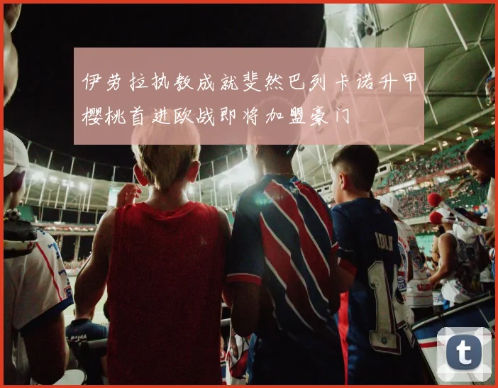 伊劳拉执教成就斐然巴列卡诺升甲樱桃首进欧战即将加盟豪门