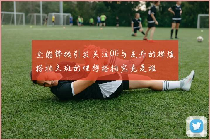 全能锋线引发关注OG与麦丹的辉煌搭档文班的理想搭档究竟是谁
