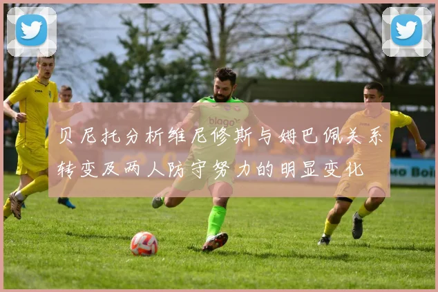 贝尼托分析维尼修斯与姆巴佩关系转变及两人防守努力的明显变化
