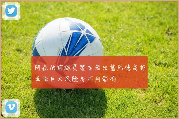 阿森纳前球员警告若出售厄德高将面临巨大风险与不利影响