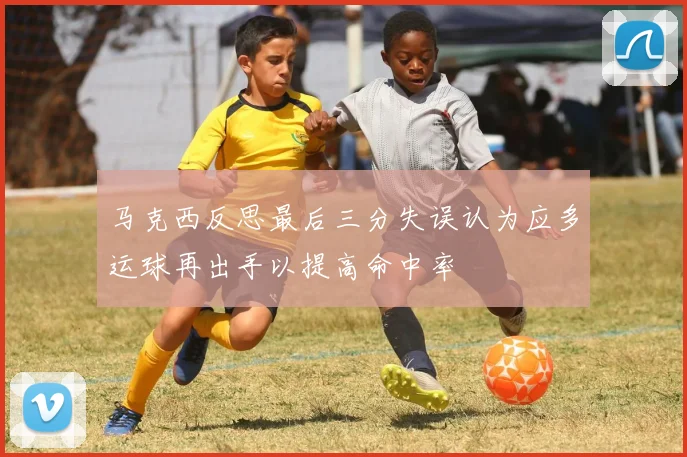 马克西反思最后三分失误认为应多运球再出手以提高命中率