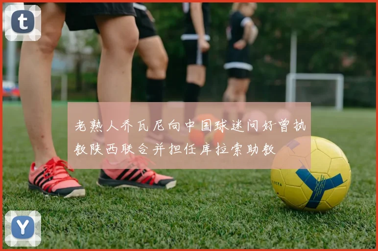 老熟人乔瓦尼向中国球迷问好曾执教陕西联合并担任库拉索助教
