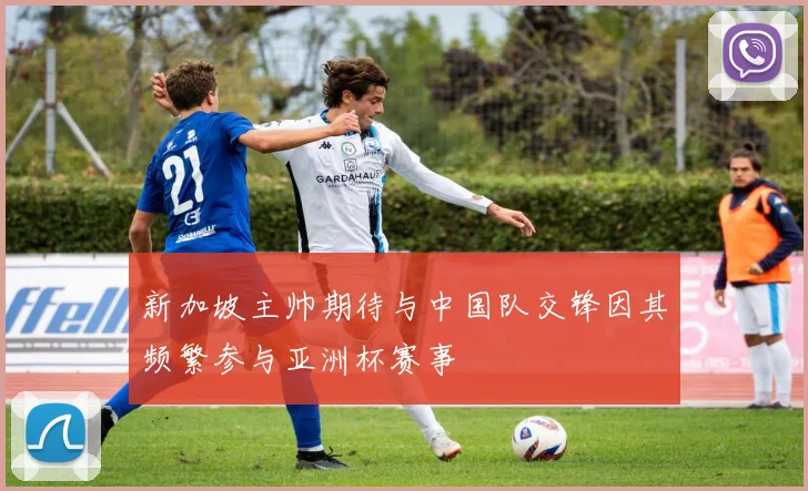 新加坡主帅期待与中国队交锋因其频繁参与亚洲杯赛事