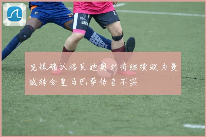 克媒确认格瓦迪奥尔将继续效力曼城转会皇马巴萨传言不实