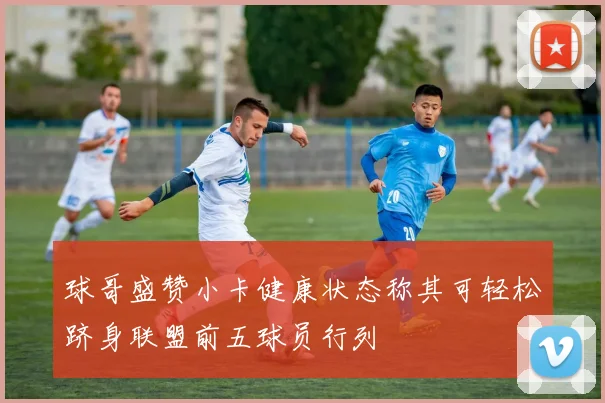 球哥盛赞小卡健康状态称其可轻松跻身联盟前五球员行列