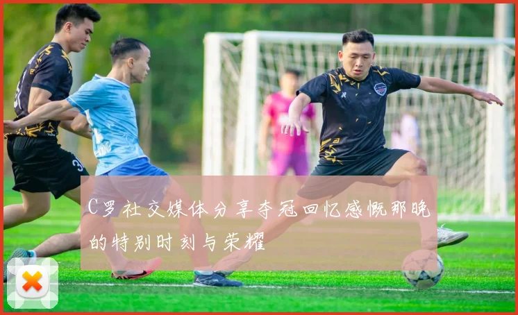 C罗社交媒体分享夺冠回忆感慨那晚的特别时刻与荣耀