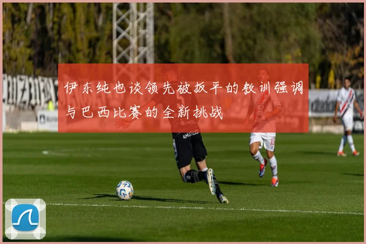 伊东纯也谈领先被扳平的教训强调与巴西比赛的全新挑战