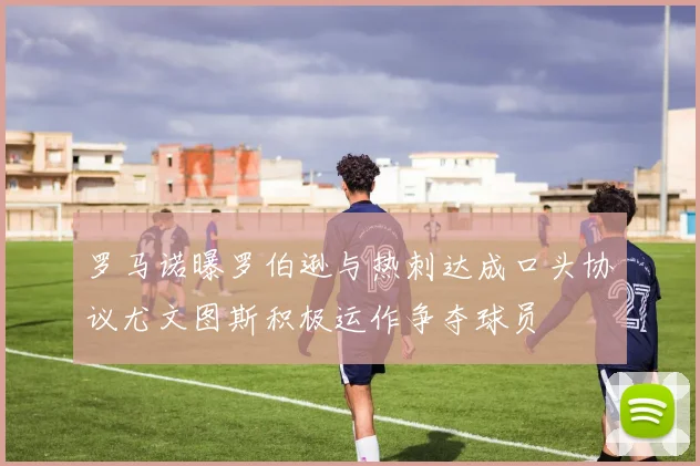 罗马诺曝罗伯逊与热刺达成口头协议尤文图斯积极运作争夺球员