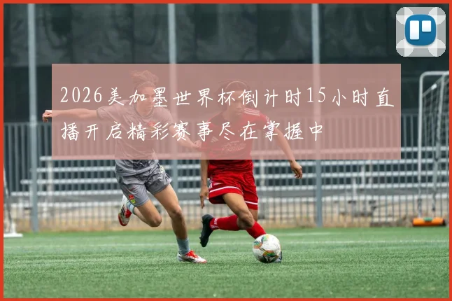 2026美加墨世界杯倒计时15小时直播开启精彩赛事尽在掌握中