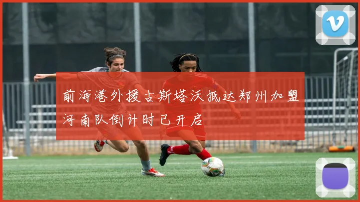 前海港外援古斯塔沃抵达郑州加盟河南队倒计时已开启