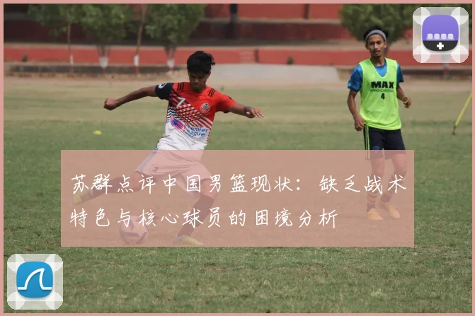 苏群点评中国男篮现状：缺乏战术特色与核心球员的困境分析